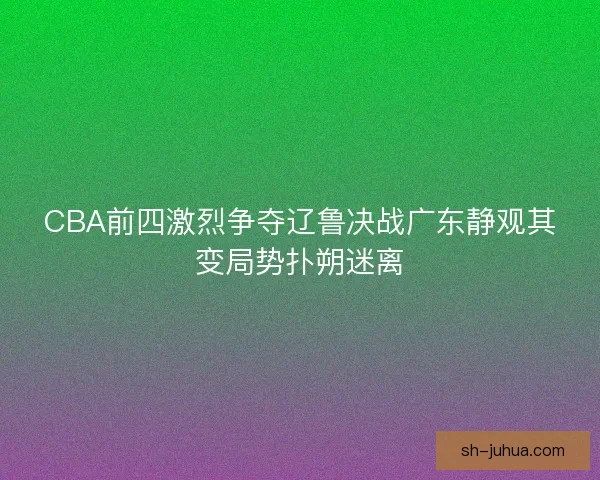 CBA前四激烈争夺辽鲁决战广东静观其变局势扑朔迷离 CBA前四激烈争夺辽鲁决战广东静观其变局势扑朔迷离