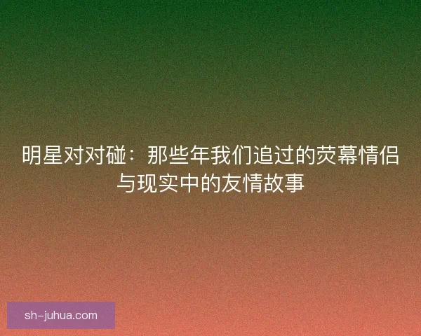 明星对对碰：那些年我们追过的荧幕情侣与现实中的友情故事