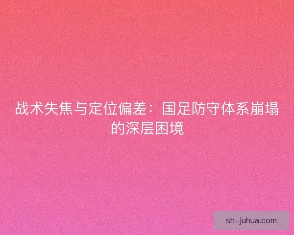 战术失焦与定位偏差：国足防守体系崩塌的深层困境