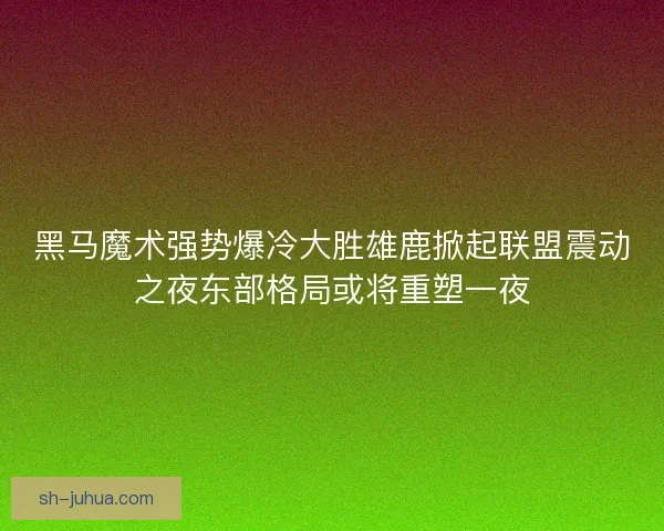 黑马魔术强势爆冷大胜雄鹿掀起联盟震动之夜东部格局或将重塑一夜