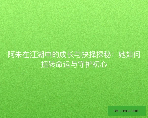 阿朱在江湖中的成长与抉择探秘：她如何扭转命运与守护初心