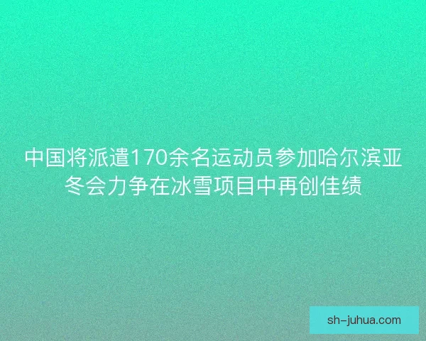 中国将派遣170余名运动员参加哈尔滨亚冬会力争在冰雪项目中再创佳绩