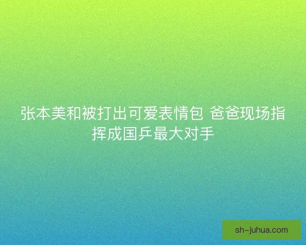 张本美和被打出可爱表情包 爸爸现场指挥成国乒最大对手