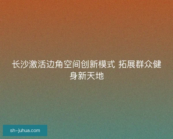 长沙激活边角空间创新模式 拓展群众健身新天地 长沙激活边角空间创新模式 拓展群众健身新天地