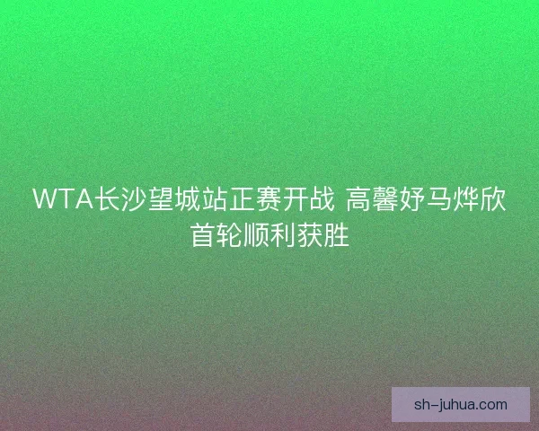 WTA长沙望城站正赛开战 高馨妤马烨欣首轮顺利获胜