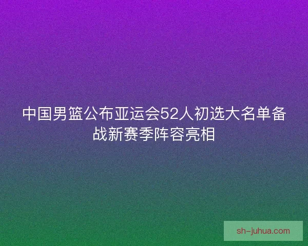 中国男篮公布亚运会52人初选大名单备战新赛季阵容亮相