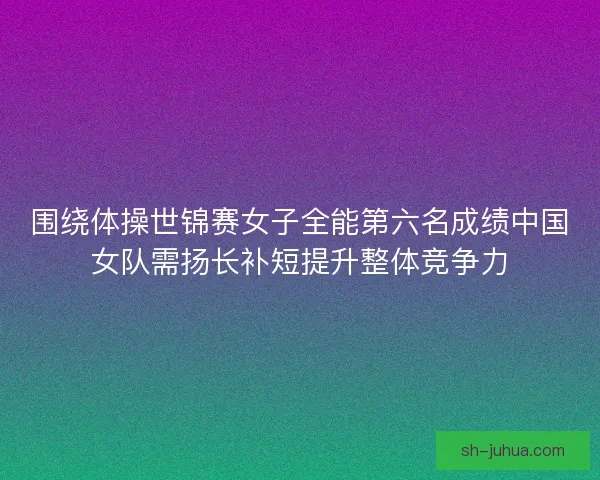 围绕体操世锦赛女子全能第六名成绩中国女队需扬长补短提升整体竞争力 围绕体操世锦赛女子全能第六名成绩中国女队需扬长补短提升整体竞争力