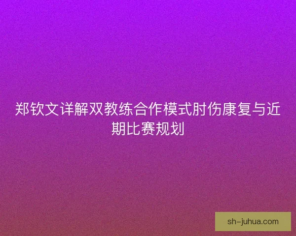 郑钦文详解双教练合作模式肘伤康复与近期比赛规划 郑钦文详解双教练合作模式肘伤康复与近期比赛规划