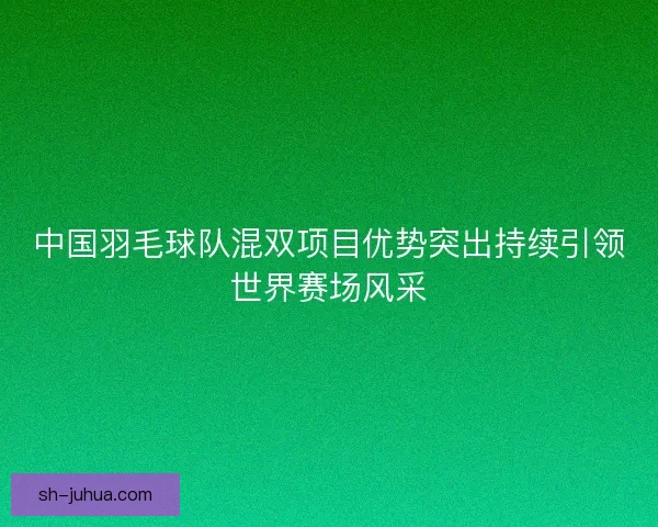 中国羽毛球队混双项目优势突出持续引领世界赛场风采 中国羽毛球队混双项目优势突出持续引领世界赛场风采