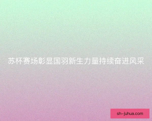 苏杯赛场彰显国羽新生力量持续奋进风采 苏杯赛场彰显国羽新生力量持续奋进风采