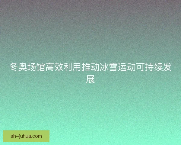 冬奥场馆高效利用推动冰雪运动可持续发展