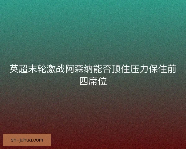 英超末轮激战阿森纳能否顶住压力保住前四席位
