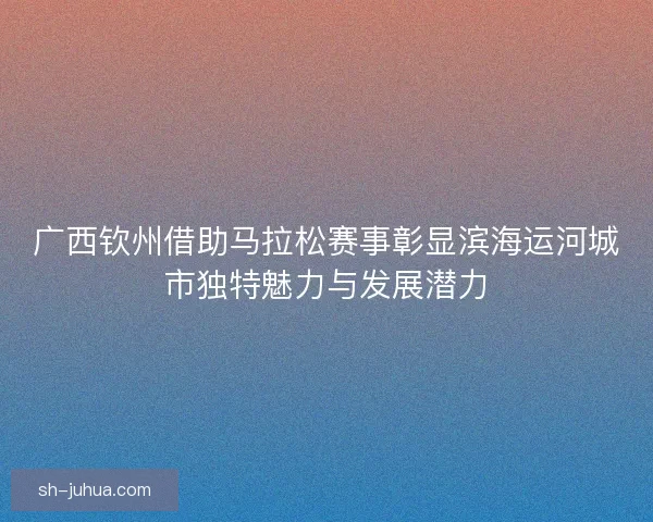 广西钦州借助马拉松赛事彰显滨海运河城市独特魅力与发展潜力