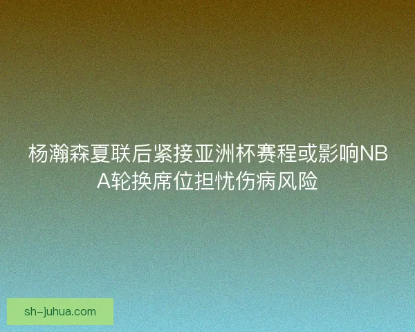 杨瀚森夏联后紧接亚洲杯赛程或影响NBA轮换席位担忧伤病风险