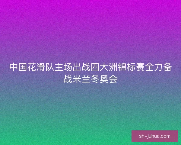 中国花滑队主场出战四大洲锦标赛全力备战米兰冬奥会